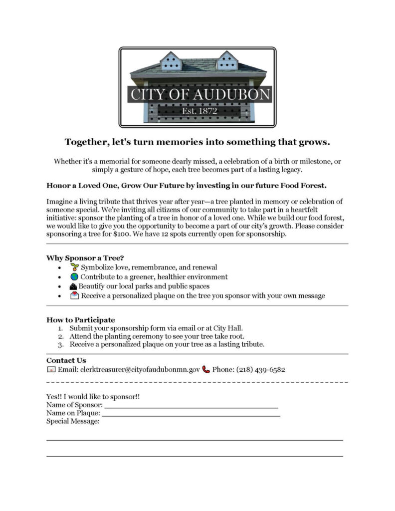 Audubon Food Forest Sponsorship Form. Together, let's turn memories into something that grows. Whether it's a memorial for someone dearly missed, a celebration of a birth or milestone, or simply a gesture of hope, each tree becomes part of a lasting legacy. Honor a Loved One, Grow Our Future by investing  in our future Food Forest. Imagine a living tribute that thrives year after year—a tree planted in memory or celebration of someone special. We're inviting all citizens of our community to take part in a heartfelt initiative: sponsor the planting of a tree in honor of a loved one. While we build our food forest, we would like to give you the opportunity to become a part of our city's growth. Please consider sponsoring a tree for $100. We have 12 spots currently open for sponsorship. Why Sponsor a Tree? Symolize love, remembrance, and renewal. Contribute to a greener, healthier environment. Beautify our local parks and public spaces. Receive a personalized plaque on the tree you sponsor with your own message. How to Participate. 1. Submit your sponsorship from via email or at City Hall. 2. Attend the planting ceremony to see your tree take root. 3. Receive a personalized plaque on your tree as a lasting tribute. Contact Us. Email clerktreasurer@cityofaudubonmn.gov Phone 218-439-6582.